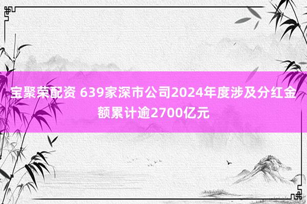 宝聚荣配资 639家深市公司2024年度涉及分红金额累计逾2700亿元