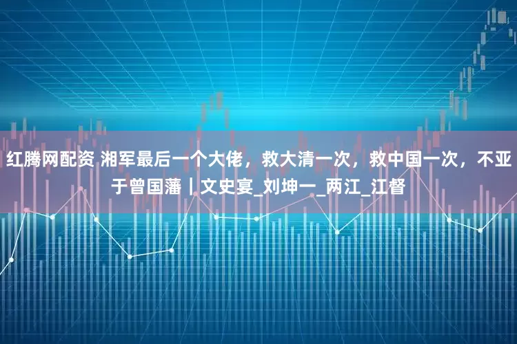 红腾网配资 湘军最后一个大佬，救大清一次，救中国一次，不亚于曾国藩｜文史宴_刘坤一_两江_江督