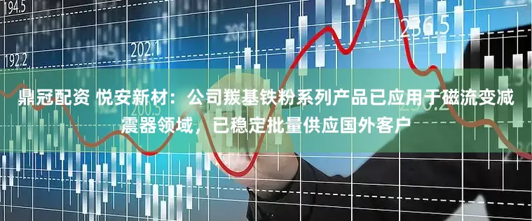 鼎冠配资 悦安新材：公司羰基铁粉系列产品已应用于磁流变减震器领域，已稳定批量供应国外客户