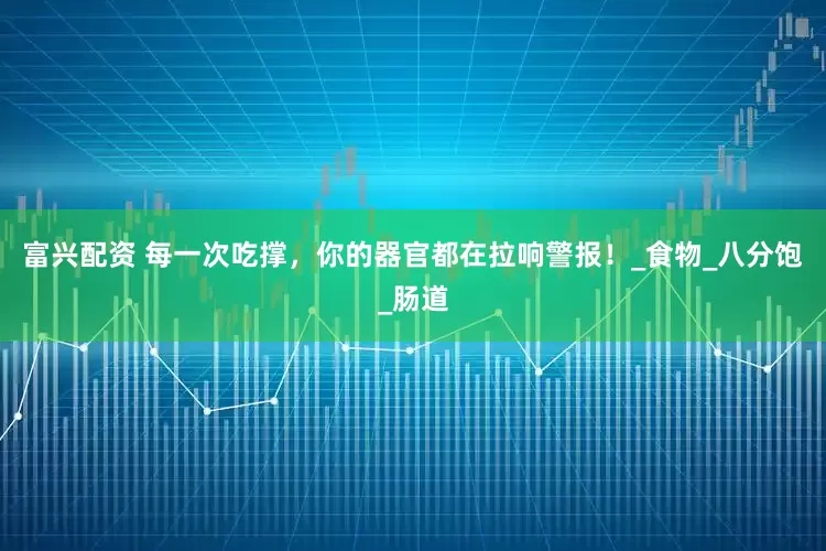 富兴配资 每一次吃撑，你的器官都在拉响警报！_食物_八分饱_肠道