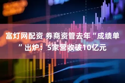 富灯网配资 券商资管去年“成绩单”出炉：5家营收破10亿元