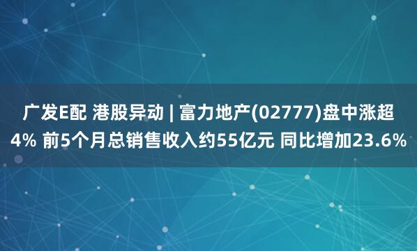 广发E配 港股异动 | 富力地产(02777)盘中涨超4% 前5个月总销售收入约55亿元 同比增加23.6%