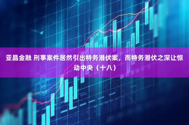 亚晶金融 刑事案件居然引出特务潜伏案，而特务潜伏之深让惊动中央（十八）