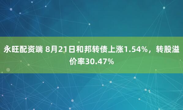 永旺配资端 8月21日和邦转债上涨1.54%，转股溢价率30.47%