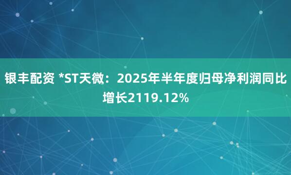 银丰配资 *ST天微：2025年半年度归母净利润同比增长2119.12%