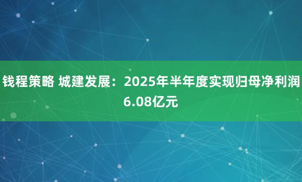 钱程策略 城建发展：2025年半年度实现归母净利润6.08亿元