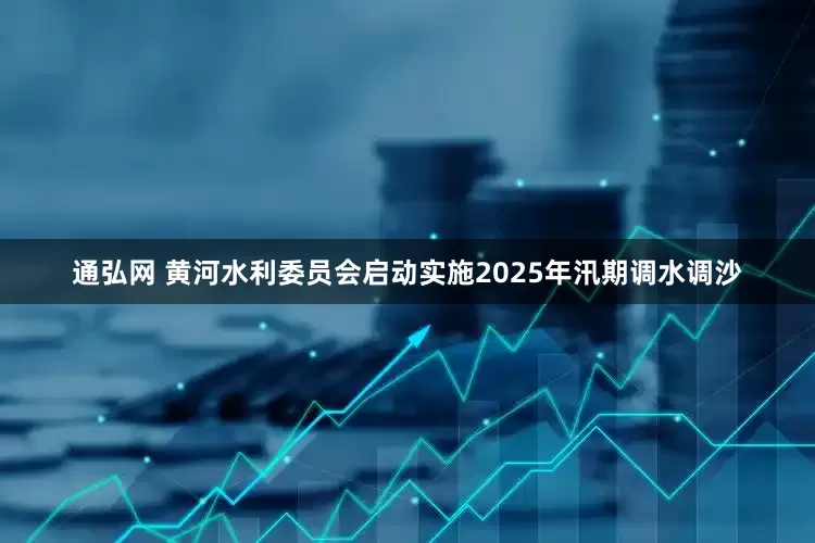 通弘网 黄河水利委员会启动实施2025年汛期调水调沙