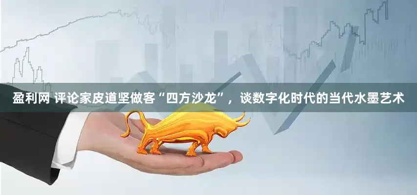 盈利网 评论家皮道坚做客“四方沙龙”，谈数字化时代的当代水墨艺术