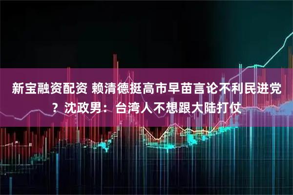新宝融资配资 赖清德挺高市早苗言论不利民进党？沈政男：台湾人不想跟大陆打仗