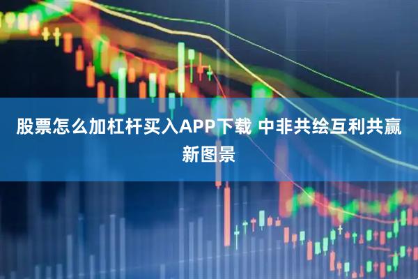股票怎么加杠杆买入APP下载 中非共绘互利共赢新图景