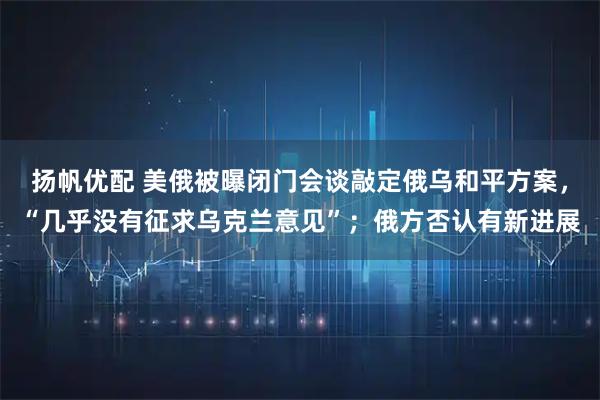 扬帆优配 美俄被曝闭门会谈敲定俄乌和平方案，“几乎没有征求乌克兰意见”；俄方否认有新进展