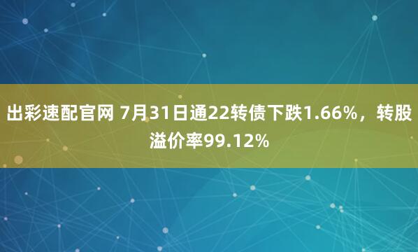 出彩速配官网 7月31日通22转债下跌1.66%，转股溢价率99.12%