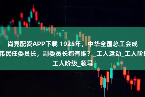 尚竞配资APP下载 1925年，中华全国总工会成立，林伟民任委员长，副委员长都有谁？_工人运动_工人阶级_领导