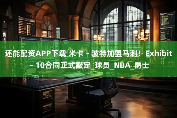 还能配资APP下载 米卡 - 波特加盟马刺！Exhibit - 10合同正式敲定_球员_NBA_爵士