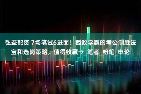 弘益配资 7场笔试6进面！西政学霸的考公制胜法宝和选岗策略，值得收藏→_笔者_粉笔_申论