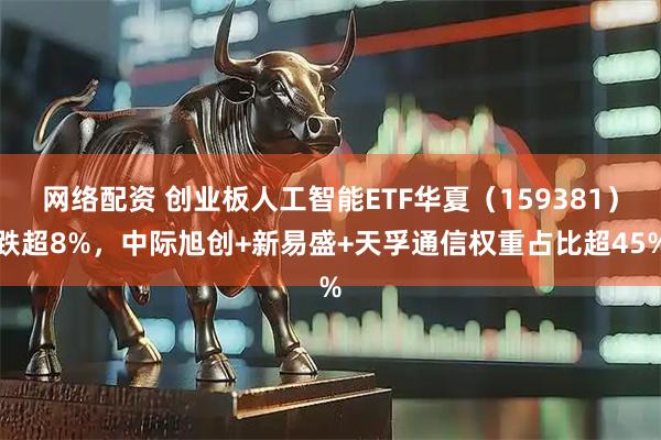 网络配资 创业板人工智能ETF华夏（159381）跌超8%，中际旭创+新易盛+天孚通信权重占比超45%