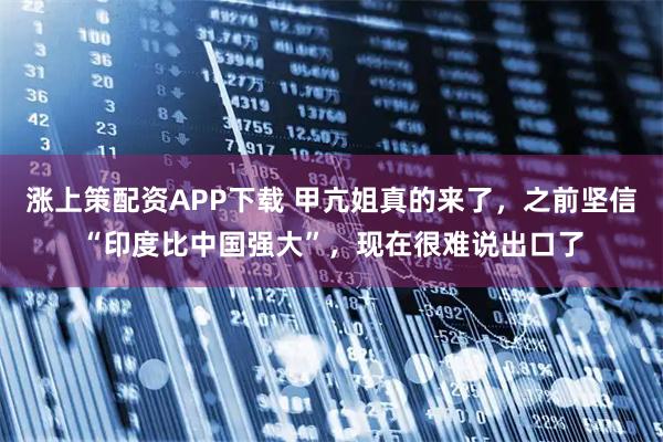 涨上策配资APP下载 甲亢姐真的来了，之前坚信“印度比中国强大”，现在很难说出口了