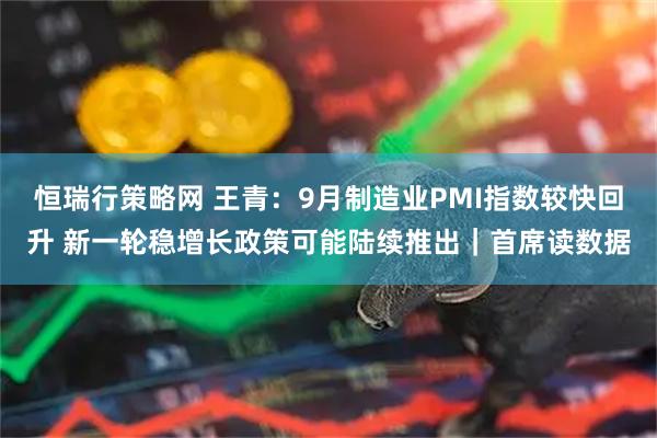 恒瑞行策略网 王青：9月制造业PMI指数较快回升 新一轮稳增长政策可能陆续推出｜首席读数据