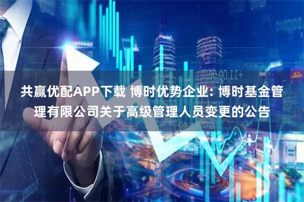 共赢优配APP下载 博时优势企业: 博时基金管理有限公司关于高级管理人员变更的公告