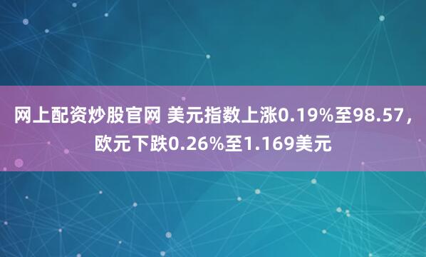 网上配资炒股官网 美元指数上涨0.19%至98.57，欧元下跌0.26%至1.169美元